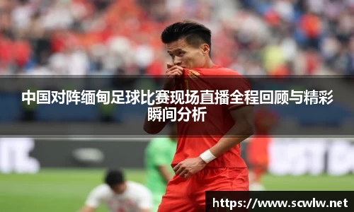 中国对阵缅甸足球比赛现场直播全程回顾与精彩瞬间分析